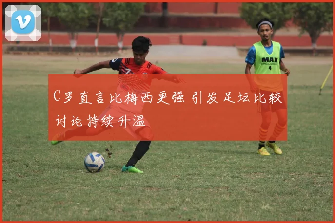 C罗直言比梅西更强 引发足坛比较讨论持续升温