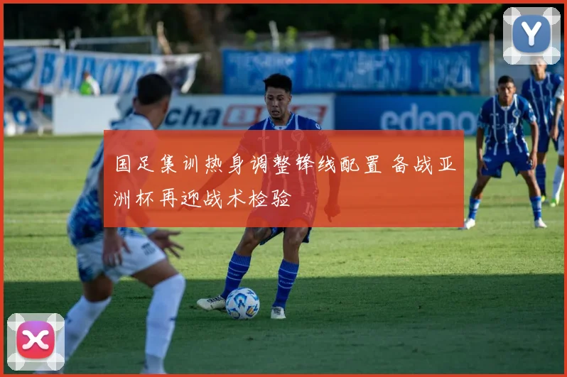 国足集训热身调整锋线配置 备战亚洲杯再迎战术检验