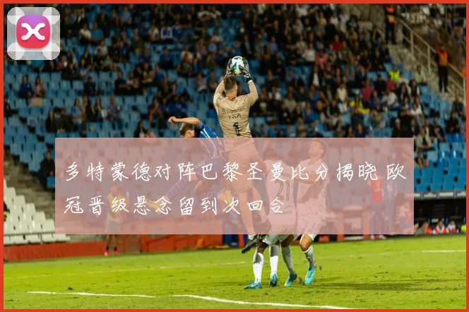 多特蒙德对阵巴黎圣曼比分揭晓 欧冠晋级悬念留到次回合