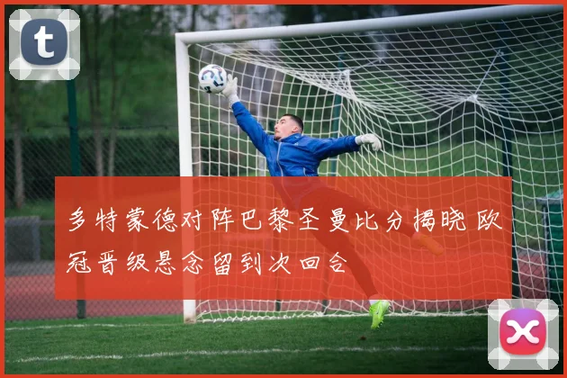 多特蒙德对阵巴黎圣曼比分揭晓 欧冠晋级悬念留到次回合
