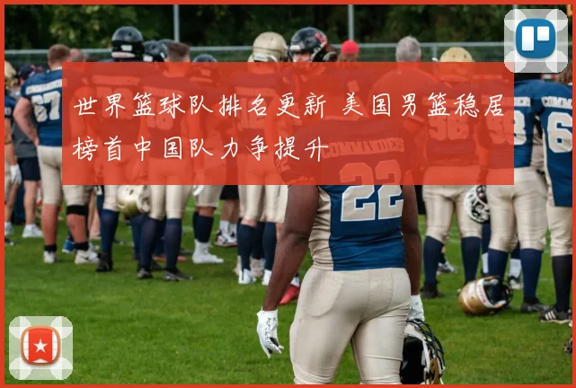 世界篮球队排名更新 美国男篮稳居榜首中国队力争提升