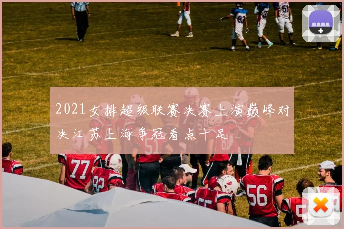 2021女排超级联赛决赛上演巅峰对决江苏上海争冠看点十足