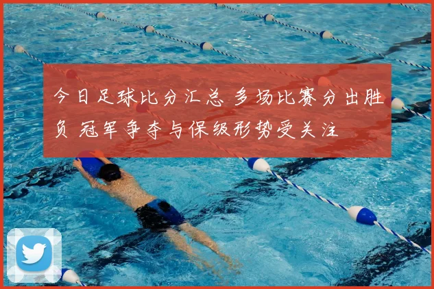 今日足球比分汇总 多场比赛分出胜负 冠军争夺与保级形势受关注