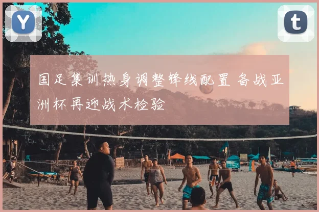 国足集训热身调整锋线配置 备战亚洲杯再迎战术检验