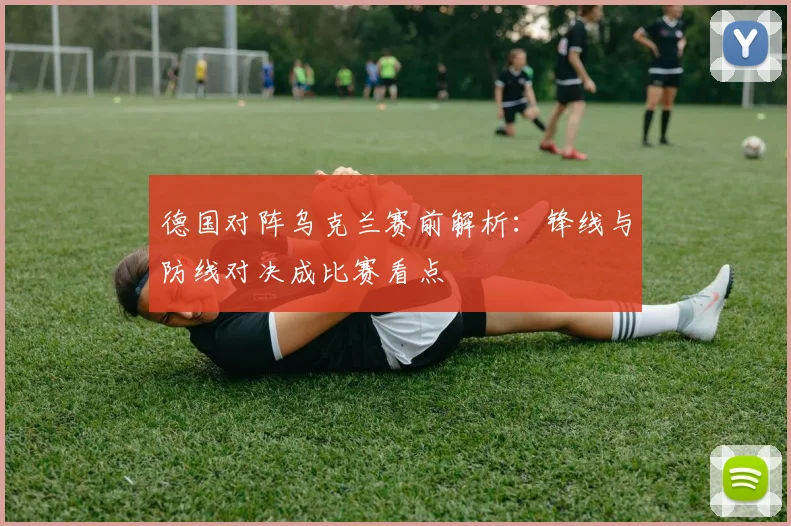 德国对阵乌克兰赛前解析：锋线与防线对决成比赛看点