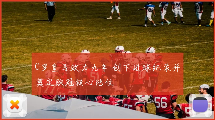 C罗皇马效力九年 创下进球纪录并奠定欧冠核心地位